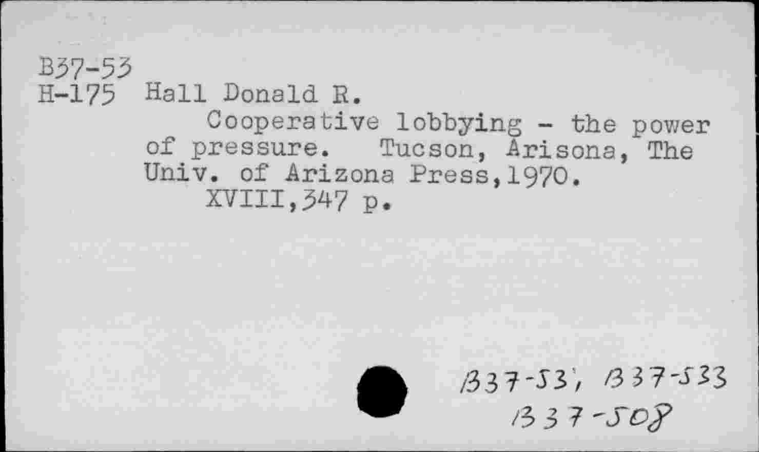 ﻿B57-53
H-175 Hall Donald R.
Cooperative lobbying - the power of pressure. Tucson, Arisona, The Univ, of Arizona Press,1970.
XVIII,$47 p.
/337^3’, /3 37'333 /5 3 7 'SO#